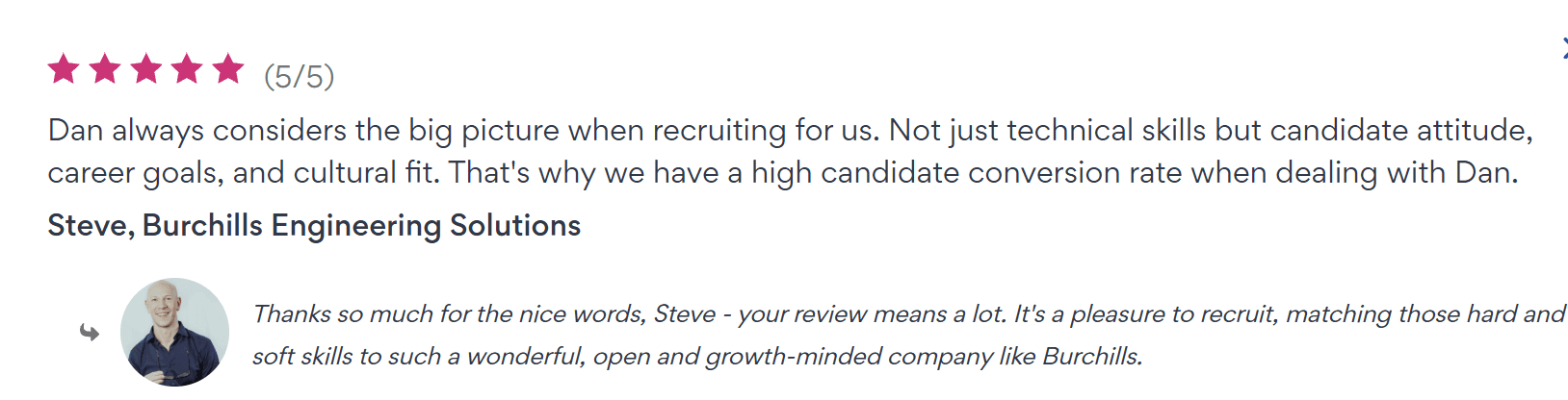 Five star review from Steve at Burchills Engineering Solutions. Dan always considers the big picture when recruiting for us. Not just technical skills but candidate attitude, career goals, and cultural fit. That's why we have a high candidate conversion rate when dealing with Dan.